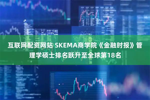 互联网配资网站 SKEMA商学院《金融时报》管理学硕士排名跃升至全球第18名