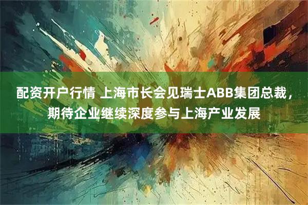 配资开户行情 上海市长会见瑞士ABB集团总裁，期待企业继续深度参与上海产业发展