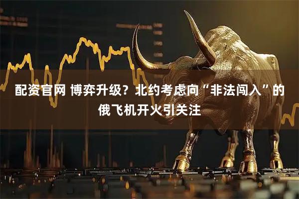 配资官网 博弈升级？北约考虑向“非法闯入”的俄飞机开火引关注