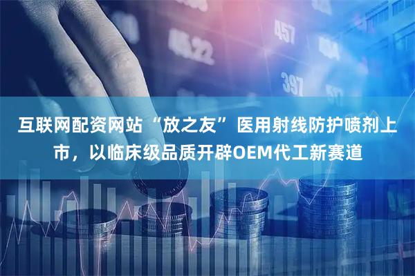 互联网配资网站 “放之友” 医用射线防护喷剂上市，以临床级品质开辟OEM代工新赛道