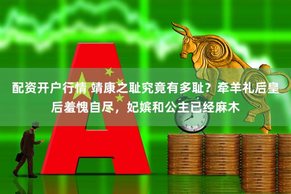 配资开户行情 靖康之耻究竟有多耻？牵羊礼后皇后羞愧自尽，妃嫔和公主已经麻木