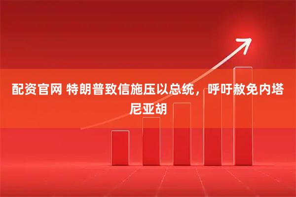 配资官网 特朗普致信施压以总统，呼吁赦免内塔尼亚胡
