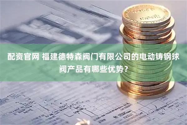 配资官网 福建德特森阀门有限公司的电动铸钢球阀产品有哪些优势？