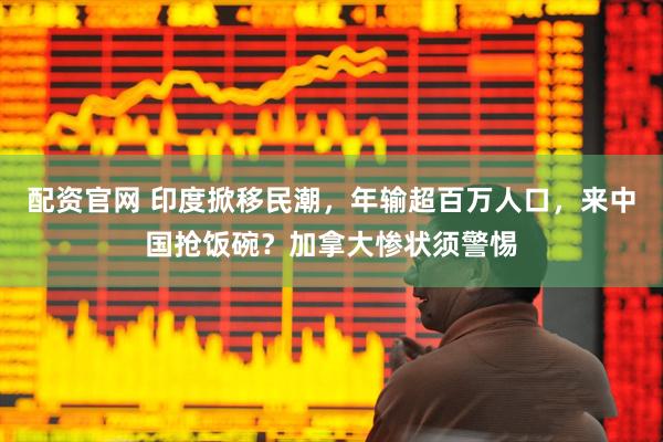 配资官网 印度掀移民潮，年输超百万人口，来中国抢饭碗？加拿大惨状须警惕
