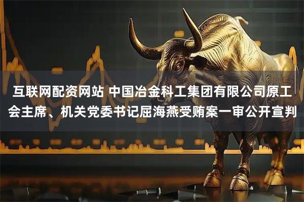互联网配资网站 中国冶金科工集团有限公司原工会主席、机关党委书记屈海燕受贿案一审公开宣判