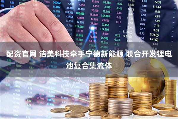 配资官网 洁美科技牵手宁德新能源 联合开发锂电池复合集流体
