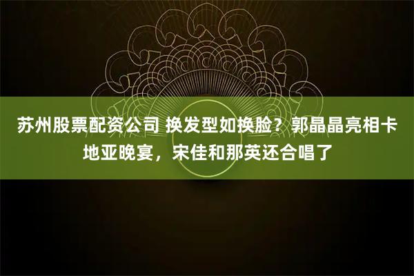 苏州股票配资公司 换发型如换脸？郭晶晶亮相卡地亚晚宴，宋佳和那英还合唱了