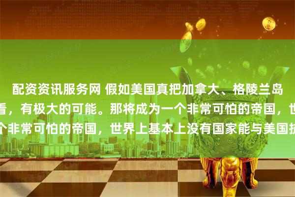 配资资讯服务网 假如美国真把加拿大、格陵兰岛并入美国版图，从目前看，有极大的可能。那将成为一个非常可怕的帝国，世界上基本上没有国家能与美国抗衡了