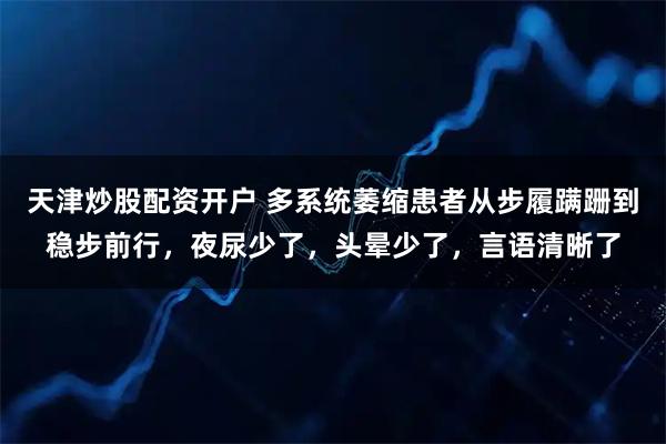 天津炒股配资开户 多系统萎缩患者从步履蹒跚到稳步前行，夜尿少了，头晕少了，言语清晰了