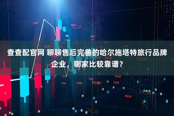 查查配官网 聊聊售后完善的哈尔施塔特旅行品牌企业，哪家比较靠谱？