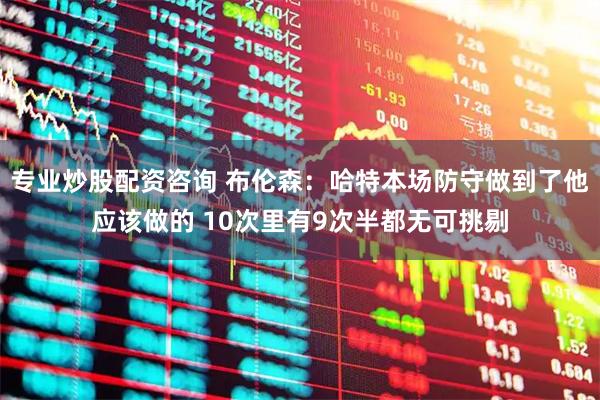 专业炒股配资咨询 布伦森：哈特本场防守做到了他应该做的 10次里有9次半都无可挑剔