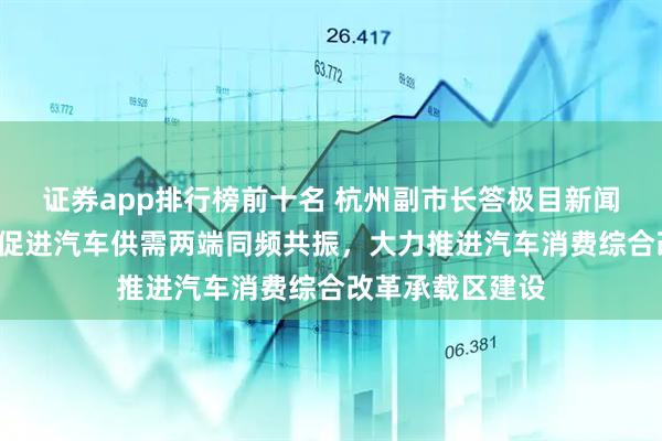 证券app排行榜前十名 杭州副市长答极目新闻：“五个赋能”促进汽车供需两端同频共振，大力推进汽车消费综合改革承载区建设