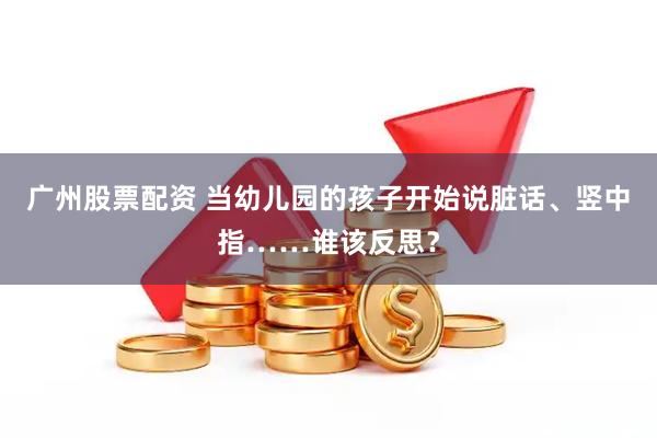 广州股票配资 当幼儿园的孩子开始说脏话、竖中指……谁该反思？