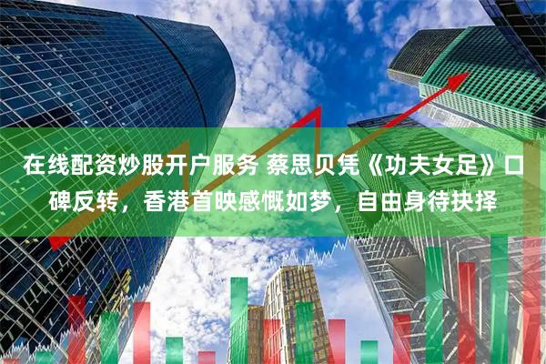 在线配资炒股开户服务 蔡思贝凭《功夫女足》口碑反转，香港首映感慨如梦，自由身待抉择